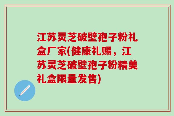江苏灵芝破壁孢子粉礼盒厂家(健康礼赐,江苏灵芝破壁孢子粉精美礼盒限量发售) 江苏灵芝破壁孢子粉礼盒厂家(健康礼赐,江苏灵芝破壁孢子粉精美礼盒限量发售)