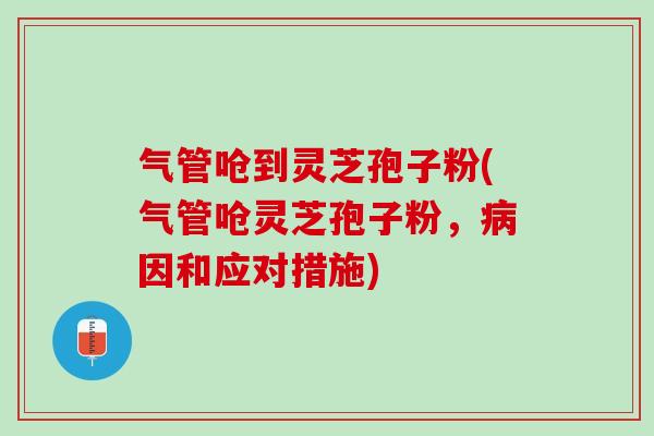 气管呛到灵芝孢子粉(气管呛灵芝孢子粉，病因和应对措施)