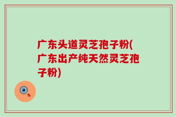 广东头道灵芝孢子粉(广东出产纯天然灵芝孢子粉)