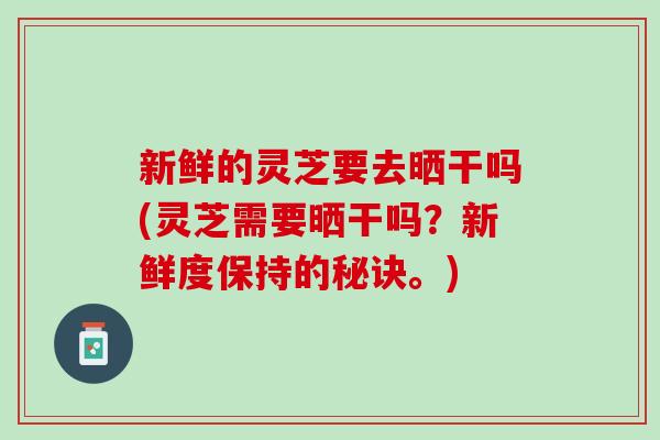 新鲜的灵芝要去晒干吗(灵芝需要晒干吗?新鲜度保持的秘诀。) 新鲜的灵芝要去晒干吗(灵芝需要晒干吗?新鲜度保持的秘诀。)