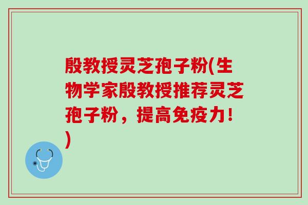 殷教授灵芝孢子粉(生物学家殷教授推荐灵芝孢子粉，提高！)