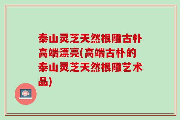 泰山灵芝天然根雕古朴高端漂亮(高端古朴的泰山灵芝天然根雕艺术品)