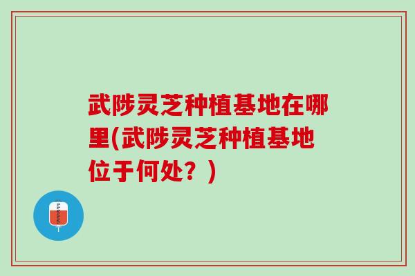 武陟灵芝种植基地在哪里(武陟灵芝种植基地位于何处？)