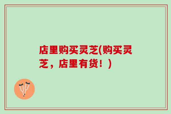 店里购买灵芝(购买灵芝，店里有货！)