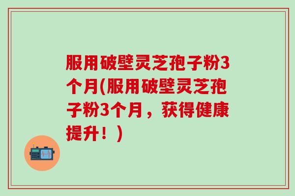 服用破壁灵芝孢子粉3个月(服用破壁灵芝孢子粉3个月，获得健康提升！)