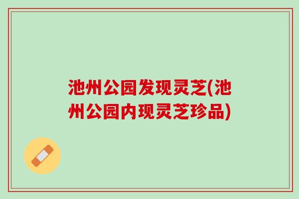 池州公园发现灵芝(池州公园内现灵芝珍品)