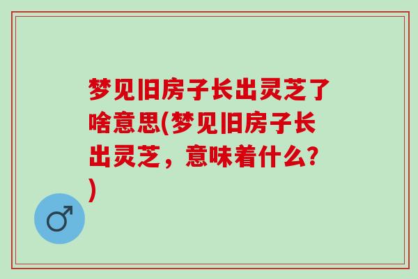 梦见旧房子长出灵芝了啥意思(梦见旧房子长出灵芝，意味着什么？)