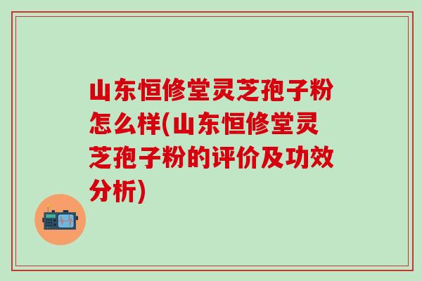 山东恒修堂灵芝孢子粉怎么样(山东恒修堂灵芝孢子粉的评价及功效分析)