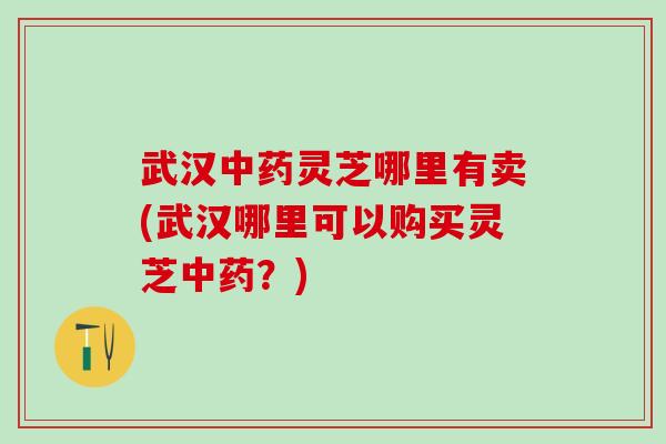 武汉中药灵芝哪里有卖(武汉哪里可以购买灵芝中药？)