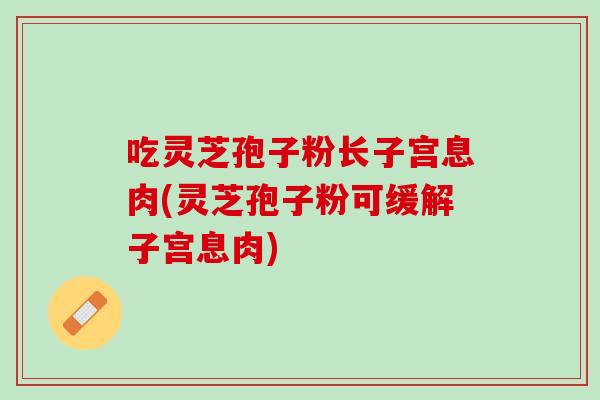 吃灵芝孢子粉长子宫息肉(灵芝孢子粉可缓解子宫息肉)