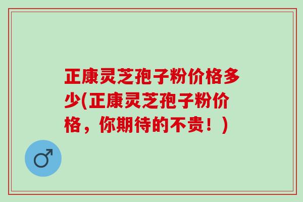 正康灵芝孢子粉价格多少(正康灵芝孢子粉价格，你期待的不贵！)