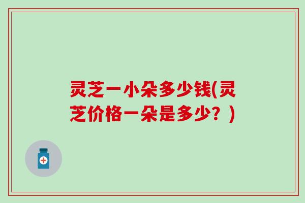 灵芝一小朵多少钱(灵芝价格一朵是多少？)