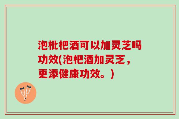 泡枇杷酒可以加灵芝吗功效(泡杷酒加灵芝，更添健康功效。)