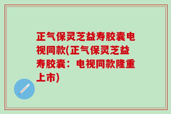 正气保灵芝益寿胶囊电视同款(正气保灵芝益寿胶囊：电视同款隆重上市)