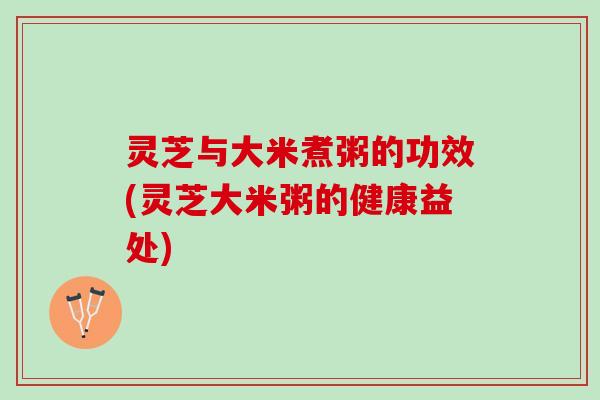 灵芝与大米煮粥的功效(灵芝大米粥的健康益处)