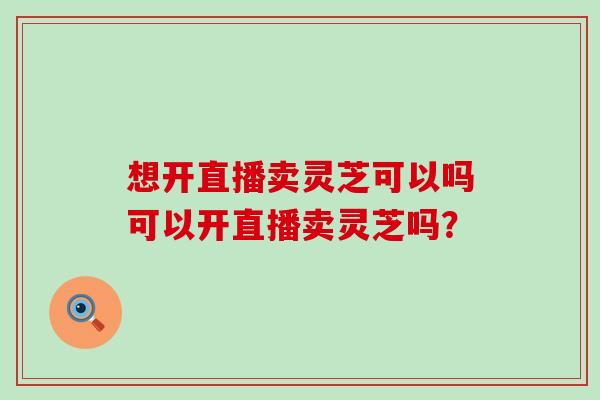 想开直播卖灵芝可以吗可以开直播卖灵芝吗？