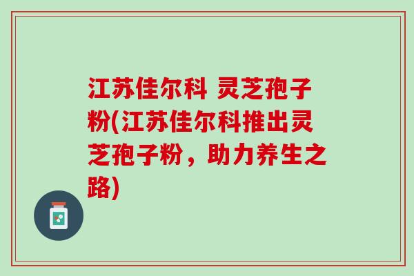 江苏佳尔科 灵芝孢子粉(江苏佳尔科推出灵芝孢子粉，助力养生之路)