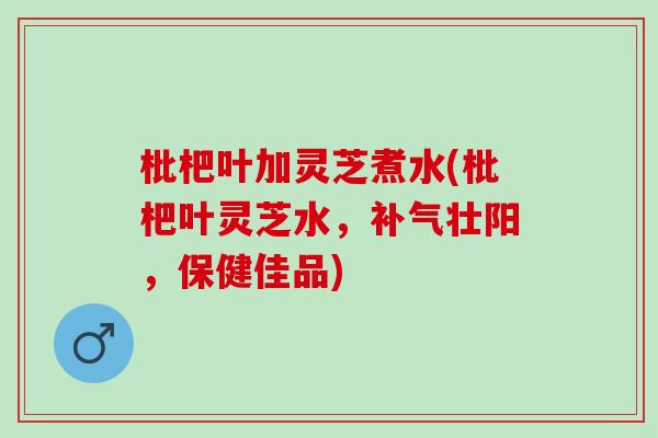 枇杷叶加灵芝煮水(枇杷叶灵芝水，补气壮阳，保健佳品)