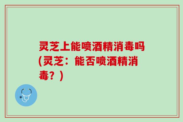 灵芝上能喷酒精消毒吗(灵芝：能否喷酒精消毒？)
