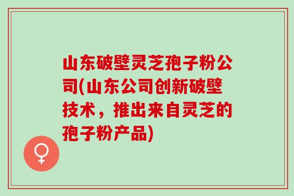 山东破壁灵芝孢子粉公司(山东公司创新破壁技术，推出来自灵芝的孢子粉产品)