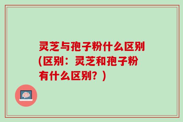 灵芝与孢子粉什么区别(区别：灵芝和孢子粉有什么区别？)