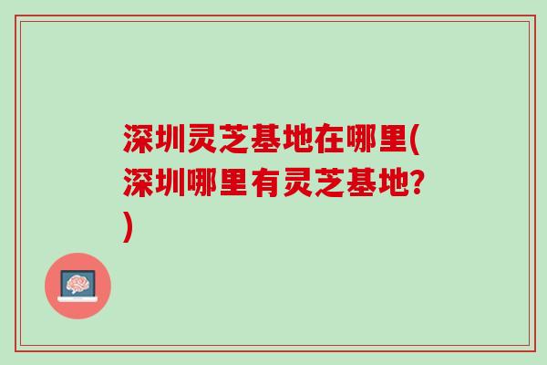 深圳灵芝基地在哪里(深圳哪里有灵芝基地？)