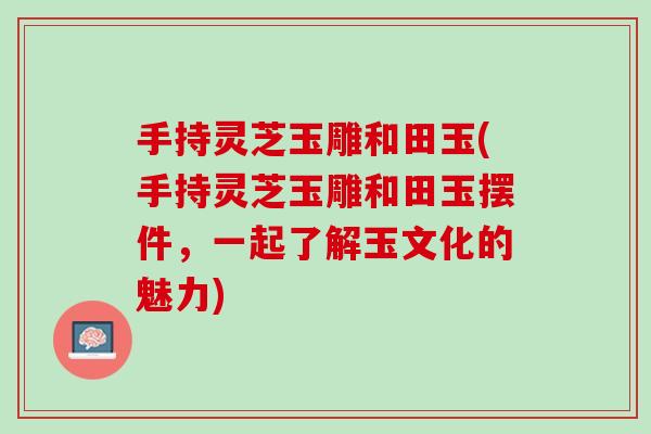 手持灵芝玉雕和田玉(手持灵芝玉雕和田玉摆件，一起了解玉文化的魅力)