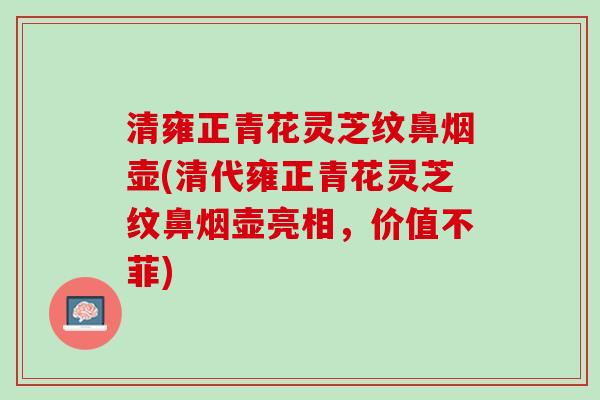 清雍正青花灵芝纹鼻烟壶(清代雍正青花灵芝纹鼻烟壶亮相，价值不菲)