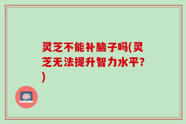 灵芝不能补脑子吗(灵芝无法提升智力水平？)