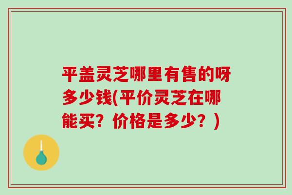 平盖灵芝哪里有售的呀多少钱(平价灵芝在哪能买？价格是多少？)