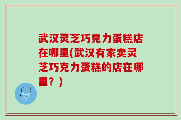 武汉灵芝巧克力蛋糕店在哪里(武汉有家卖灵芝巧克力蛋糕的店在哪里？)