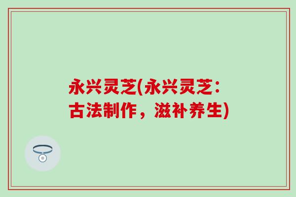 永兴灵芝(永兴灵芝:古法制作,滋补养生) 永兴灵芝(永兴灵芝:古法制作,滋补养生)