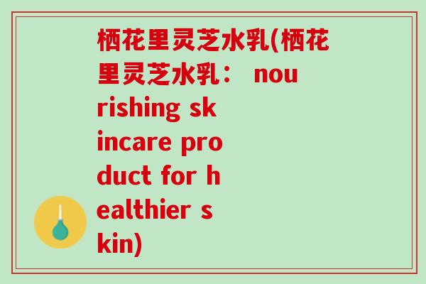栖花里灵芝水乳(栖花里灵芝水乳： nourishing skincare product for healthier skin)