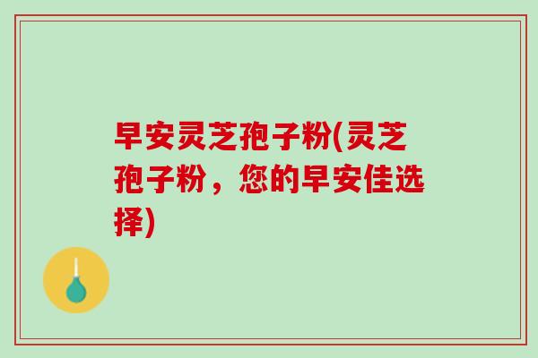 早安灵芝孢子粉(灵芝孢子粉，您的早安佳选择)