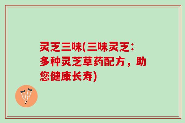 灵芝三味(三味灵芝：多种灵芝草药配方，助您健康长寿)