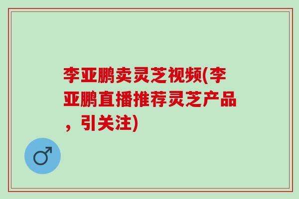 李亚鹏卖灵芝视频(李亚鹏直播推荐灵芝产品，引关注)
