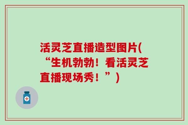 活灵芝直播造型图片(“生机勃勃！看活灵芝直播现场秀！”)