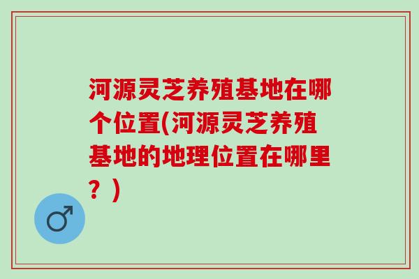 河源灵芝养殖基地在哪个位置(河源灵芝养殖基地的地理位置在哪里？)