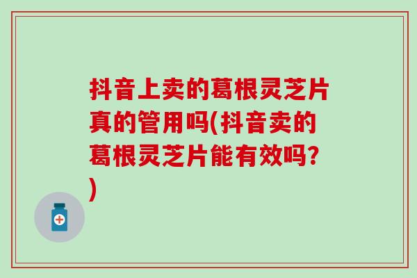 抖音上卖的葛根灵芝片真的管用吗(抖音卖的葛根灵芝片能有效吗？)
