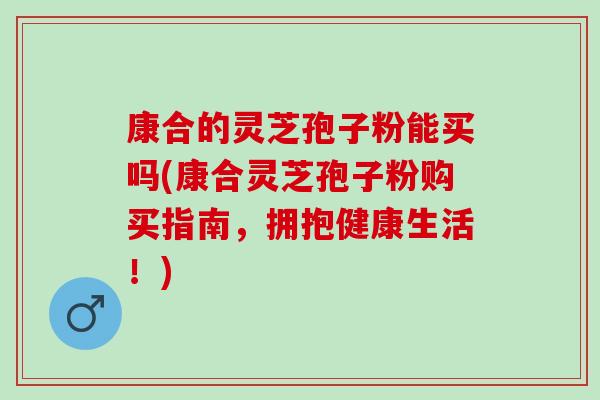 康合的灵芝孢子粉能买吗(康合灵芝孢子粉购买指南，拥抱健康生活！)