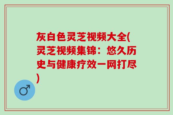 灰白色灵芝视频大全(灵芝视频集锦：悠久历史与健康疗效一网打尽)