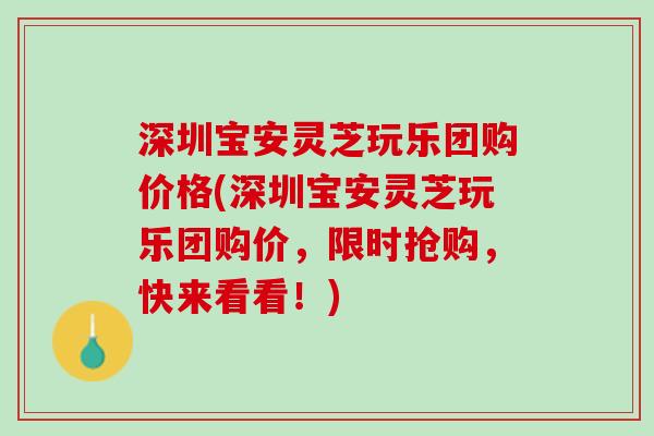 深圳宝安灵芝玩乐团购价格(深圳宝安灵芝玩乐团购价，限时抢购，快来看看！)