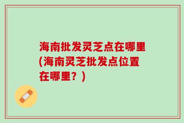 海南批发灵芝点在哪里(海南灵芝批发点位置在哪里？)