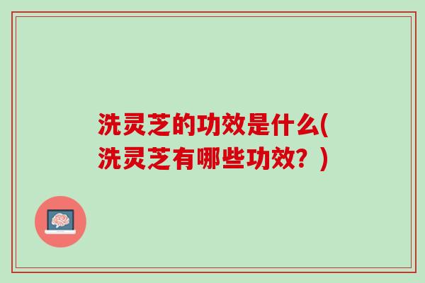 洗灵芝的功效是什么(洗灵芝有哪些功效？)