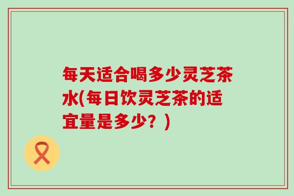每天适合喝多少灵芝茶水(每日饮灵芝茶的适宜量是多少？)