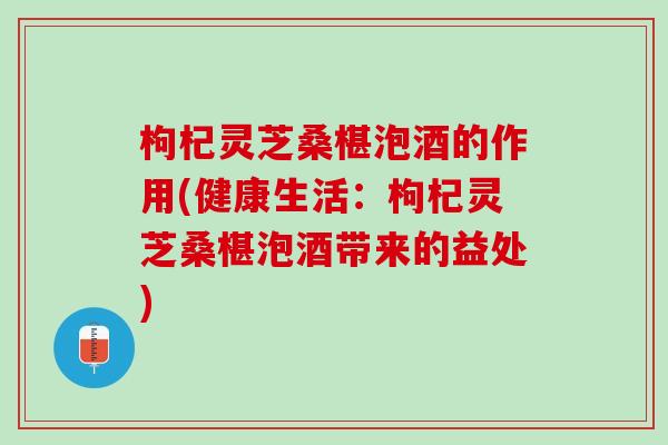 枸杞灵芝桑椹泡酒的作用(健康生活：枸杞灵芝桑椹泡酒带来的益处)