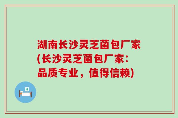湖南长沙灵芝菌包厂家(长沙灵芝菌包厂家：品质专业，值得信赖)
