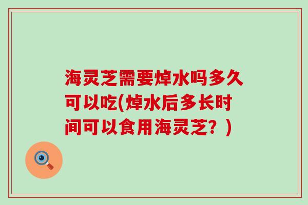 海灵芝需要焯水吗多久可以吃(焯水后多长时间可以食用海灵芝？)