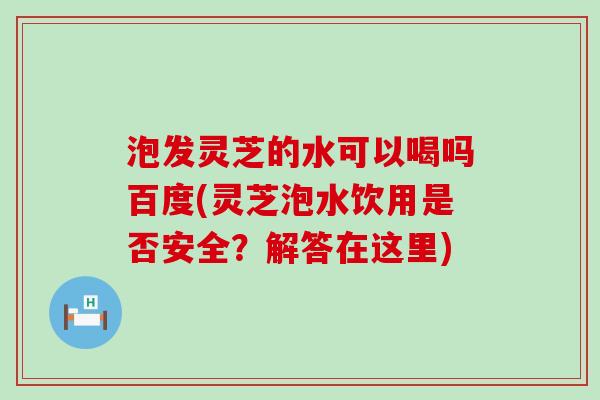 泡发灵芝的水可以喝吗百度(灵芝泡水饮用是否安全？解答在这里)