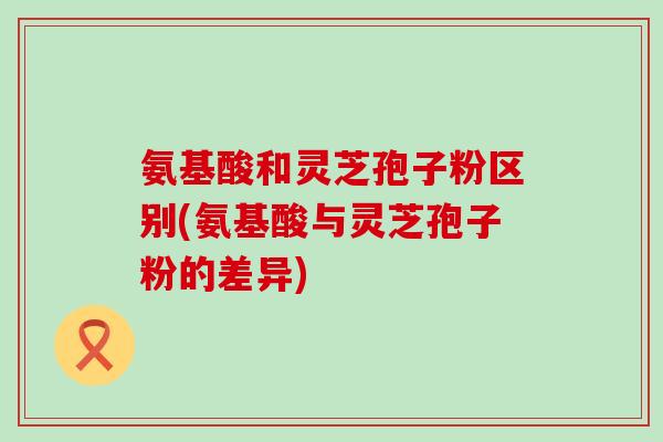 氨基酸和灵芝孢子粉区别(氨基酸与灵芝孢子粉的差异)